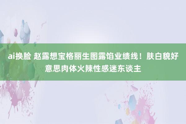 ai换脸 赵露想宝格丽生图露馅业绩线！肤白貌好意思肉体火辣性感迷东谈主