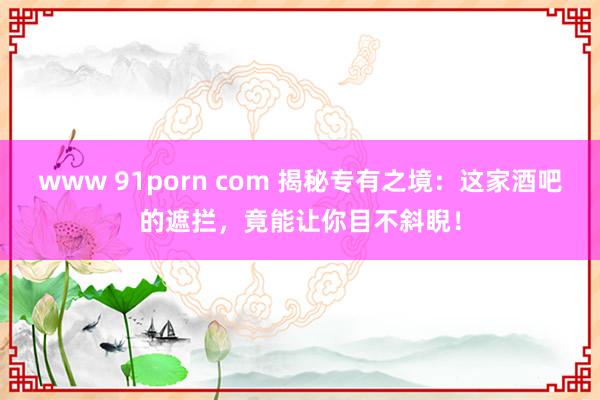 www 91porn com 揭秘专有之境：这家酒吧的遮拦，竟能让你目不斜睨！