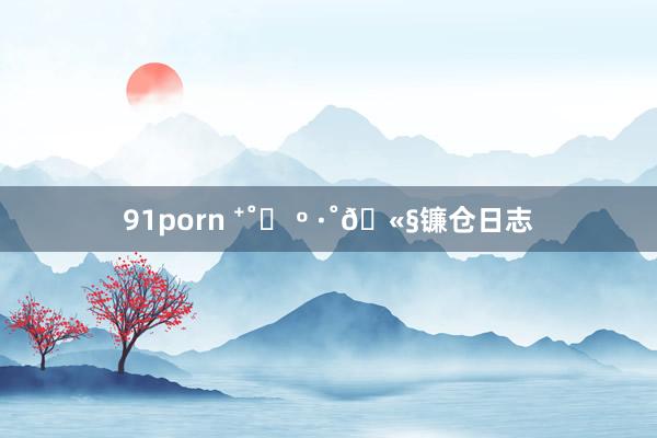 91porn ⁺˚♪ º ·˚🫧镰仓日志