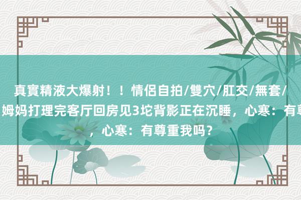 真實精液大爆射！！情侶自拍/雙穴/肛交/無套/大量噴精 姆妈打理完客厅回房见3坨背影正在沉睡，心寒：有尊重我吗？