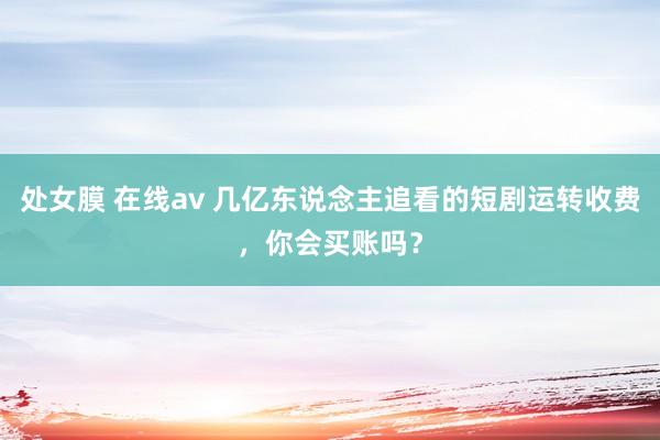 处女膜 在线av 几亿东说念主追看的短剧运转收费，你会买账吗？