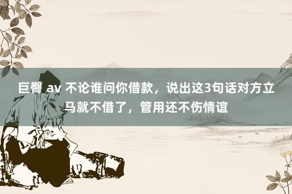 巨臀 av 不论谁问你借款，说出这3句话对方立马就不借了，管用还不伤情谊