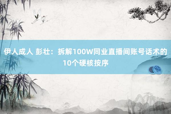 伊人成人 彭壮：拆解100W同业直播间账号话术的10个硬核按序