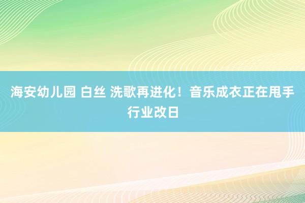 海安幼儿园 白丝 洗歌再进化！音乐成衣正在甩手行业改日