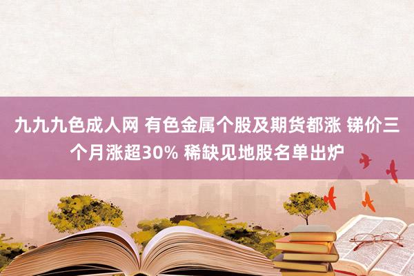 九九九色成人网 有色金属个股及期货都涨 锑价三个月涨超30% 稀缺见地股名单出炉