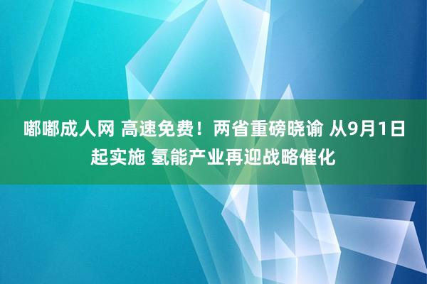 嘟嘟成人网 高速免费！两省重磅晓谕 从9月1日起实施 氢能产业再迎战略催化