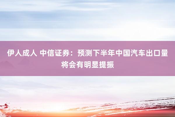 伊人成人 中信证券：预测下半年中国汽车出口量将会有明显提振