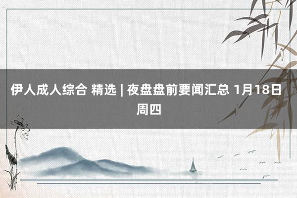 伊人成人综合 精选 | 夜盘盘前要闻汇总 1月18日 周四