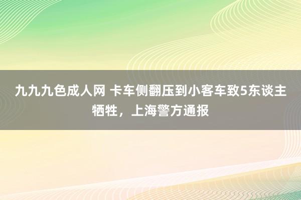 九九九色成人网 卡车侧翻压到小客车致5东谈主牺牲，上海警方通报