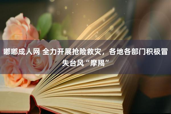 嘟嘟成人网 全力开展抢险救灾，各地各部门积极冒失台风“摩羯”