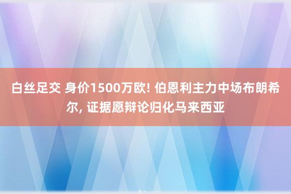 白丝足交 身价1500万欧! 伯恩利主力中场布朗希尔， 证据愿辩论归化马来西亚