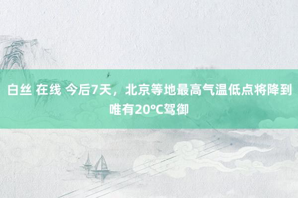 白丝 在线 今后7天，北京等地最高气温低点将降到唯有20℃驾御