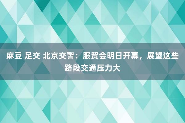 麻豆 足交 北京交警：服贸会明日开幕，展望这些路段交通压力大