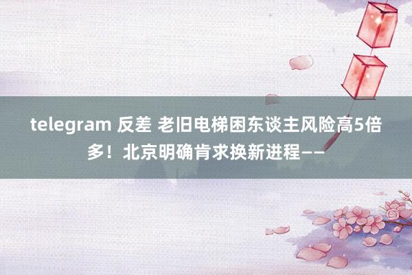 telegram 反差 老旧电梯困东谈主风险高5倍多！北京明确肯求换新进程——