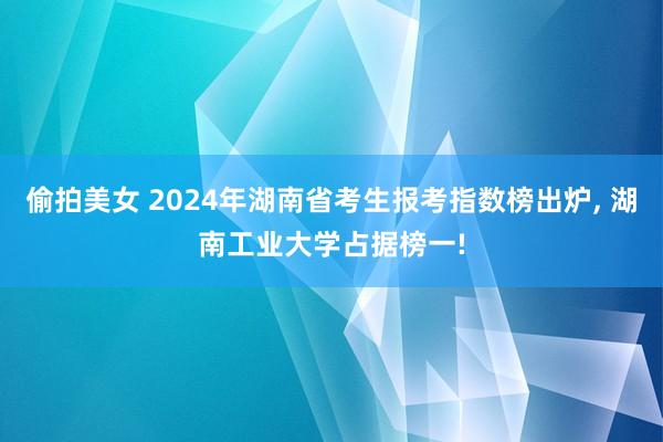 偷拍美女 2024年湖南省考生报考指数榜出炉， 湖南工业大学占据榜一!