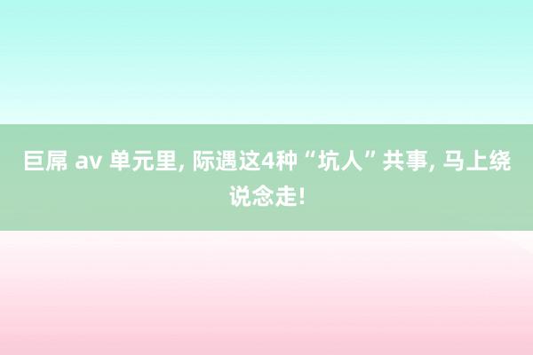 巨屌 av 单元里， 际遇这4种“坑人”共事， 马上绕说念走!