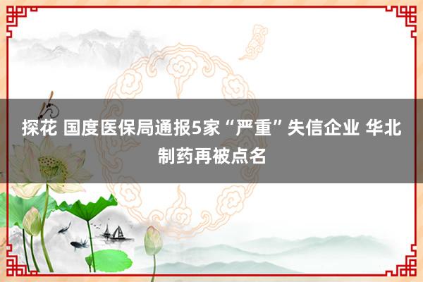 探花 国度医保局通报5家“严重”失信企业 华北制药再被点名