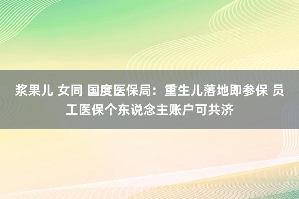 浆果儿 女同 国度医保局：重生儿落地即参保 员工医保个东说念主账户可共济