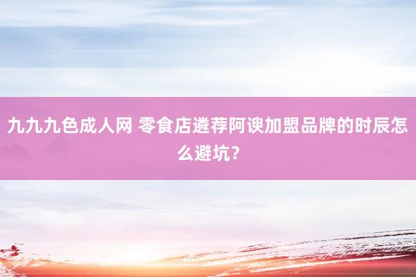 九九九色成人网 零食店遴荐阿谀加盟品牌的时辰怎么避坑？