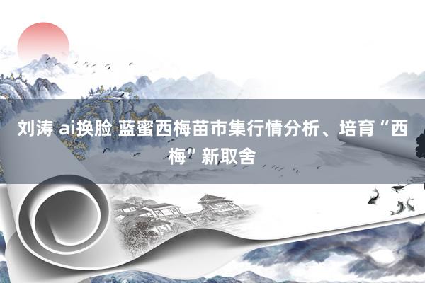 刘涛 ai换脸 蓝蜜西梅苗市集行情分析、培育“西梅”新取舍