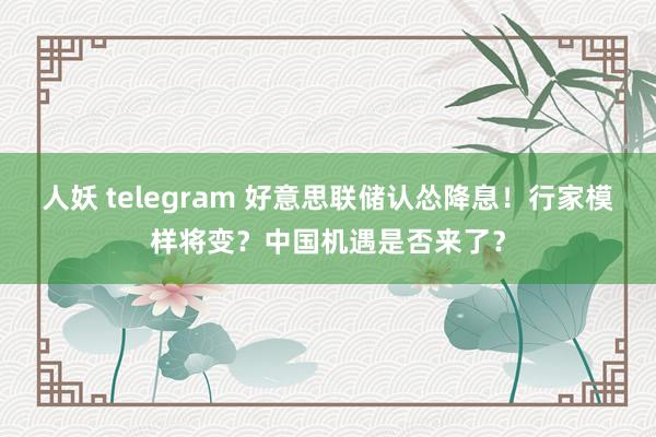 人妖 telegram 好意思联储认怂降息！行家模样将变？中国机遇是否来了？