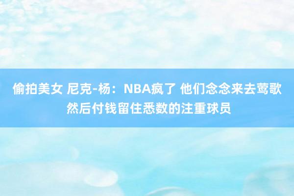 偷拍美女 尼克-杨：NBA疯了 他们念念来去莺歌 然后付钱留住悉数的注重球员