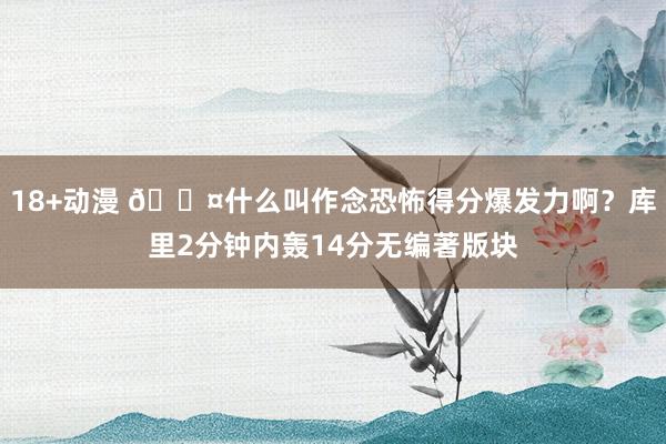 18+动漫 😤什么叫作念恐怖得分爆发力啊？库里2分钟内轰14分无编著版块