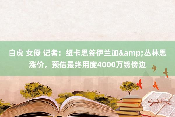 白虎 女優 记者：纽卡思签伊兰加&丛林思涨价，预估最终用度4000万镑傍边