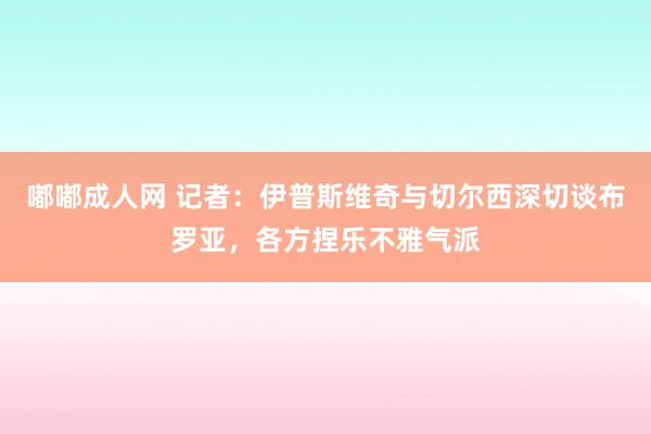 嘟嘟成人网 记者：伊普斯维奇与切尔西深切谈布罗亚，各方捏乐不雅气派