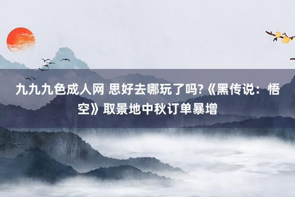 九九九色成人网 思好去哪玩了吗?《黑传说：悟空》取景地中秋订单暴增