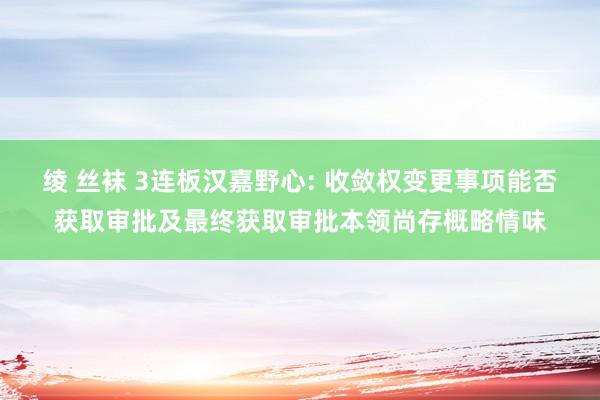 绫 丝袜 3连板汉嘉野心: 收敛权变更事项能否获取审批及最终获取审批本领尚存概略情味