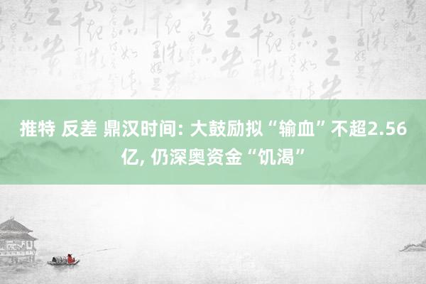 推特 反差 鼎汉时间: 大鼓励拟“输血”不超2.56亿， 仍深奥资金“饥渴”