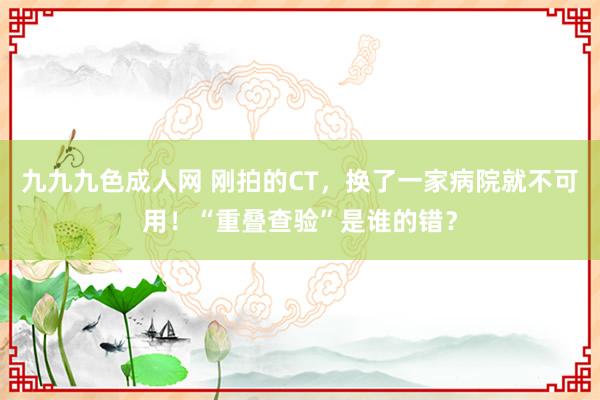 九九九色成人网 刚拍的CT，换了一家病院就不可用！“重叠查验”是谁的错？