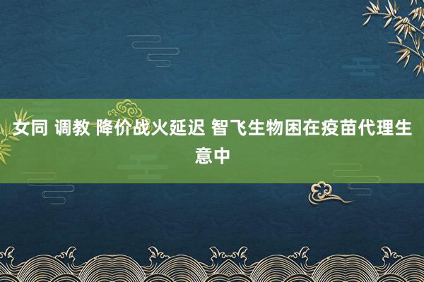 女同 调教 降价战火延迟 智飞生物困在疫苗代理生意中