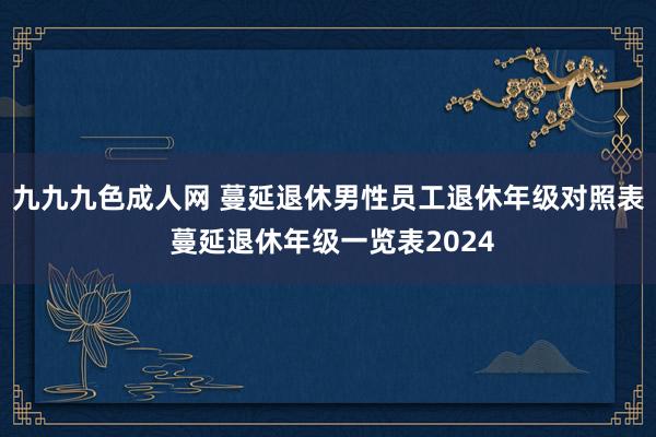 九九九色成人网 蔓延退休男性员工退休年级对照表 蔓延退休年级一览表2024