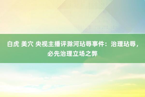 白虎 美穴 央视主播评滁河玷辱事件：治理玷辱，必先治理立场之弊