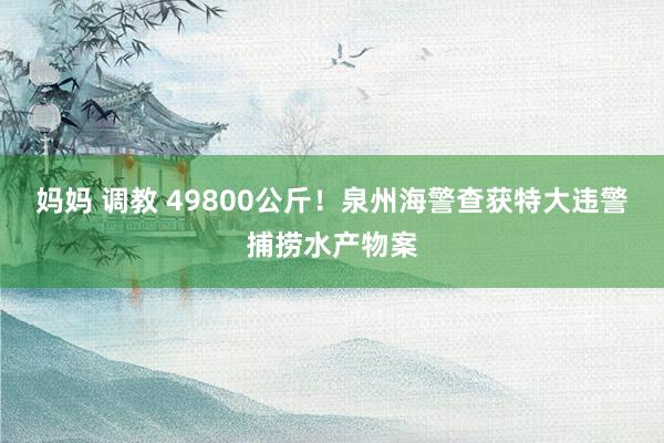 妈妈 调教 49800公斤！泉州海警查获特大违警捕捞水产物案