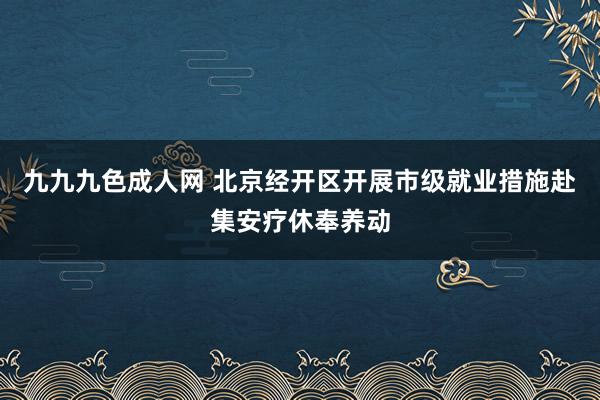 九九九色成人网 北京经开区开展市级就业措施赴集安疗休奉养动