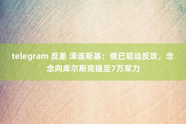 telegram 反差 泽连斯基：俄已驱动反攻，念念向库尔斯克插足7万军力