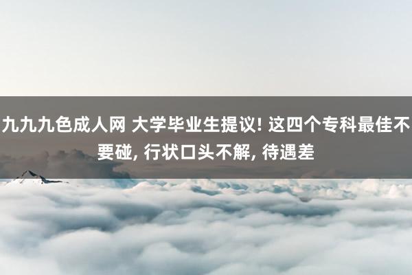 九九九色成人网 大学毕业生提议! 这四个专科最佳不要碰， 行状口头不解， 待遇差