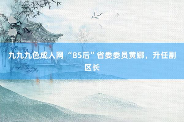 九九九色成人网 “85后”省委委员黄娜，升任副区长