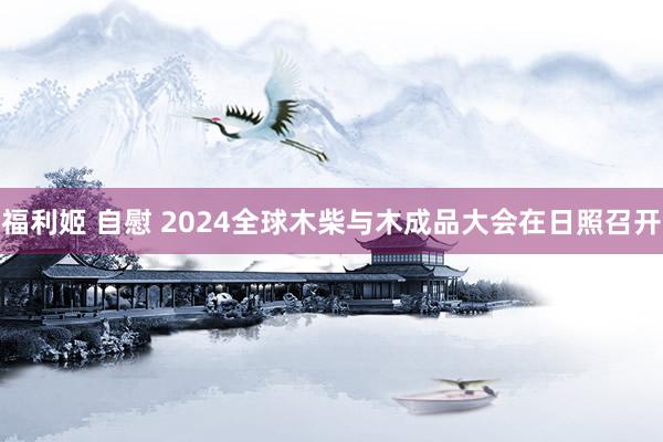 福利姬 自慰 2024全球木柴与木成品大会在日照召开