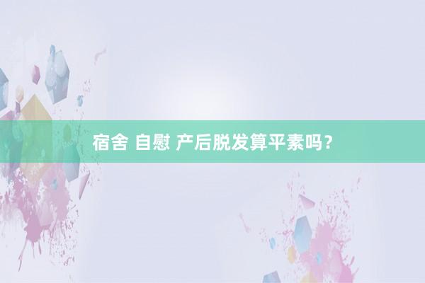 宿舍 自慰 产后脱发算平素吗？