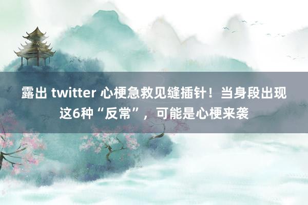 露出 twitter 心梗急救见缝插针！当身段出现这6种“反常”，可能是心梗来袭