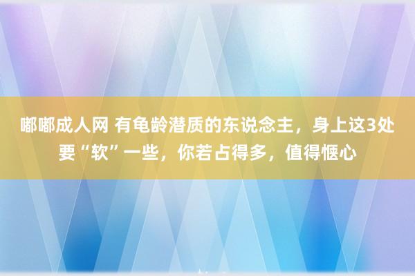 嘟嘟成人网 有龟龄潜质的东说念主，身上这3处要“软”一些，你若占得多，值得惬心