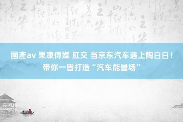 國產av 果凍傳媒 肛交 当京东汽车遇上陶白白！带你一皆打造“汽车能量场”