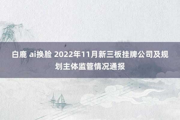 白鹿 ai换脸 2022年11月新三板挂牌公司及规划主体监管情况通报