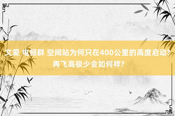 文爱 电报群 空间站为何只在400公里的高度启动? 再飞高极少会如何样?