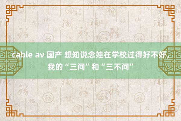 cable av 国产 想知说念娃在学校过得好不好，我的“三问”和“三不问”