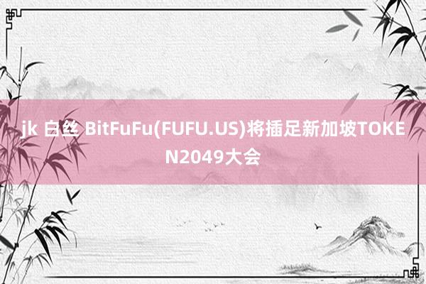 jk 白丝 BitFuFu(FUFU.US)将插足新加坡TOKEN2049大会